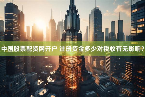 中国股票配资网开户 注册资金多少对税收有无影响？