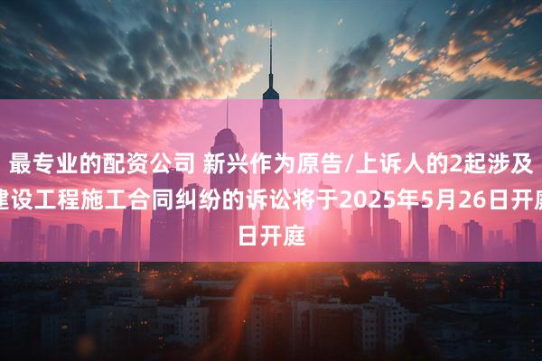 最专业的配资公司 新兴作为原告/上诉人的2起涉及建设工程施工合同纠纷的诉讼将于2025年5月26日开庭