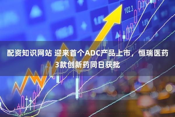 配资知识网站 迎来首个ADC产品上市，恒瑞医药3款创新药同日获批