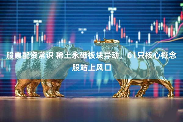 股票配资常识 稀土永磁板块异动，61只核心概念股站上风口