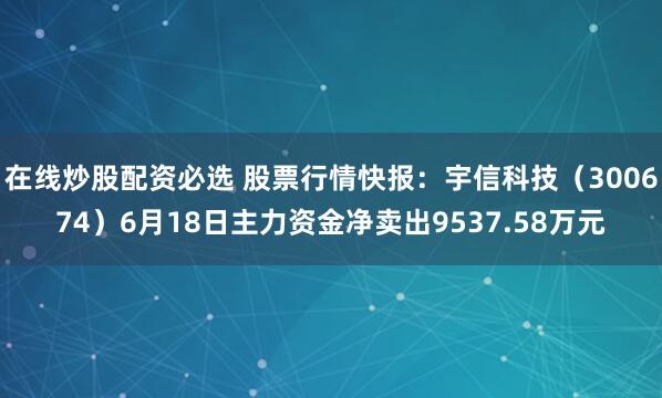 在线炒股配资必选 股票行情快报：宇信科技（300674）6月18日主力资金净卖出9537.58万元
