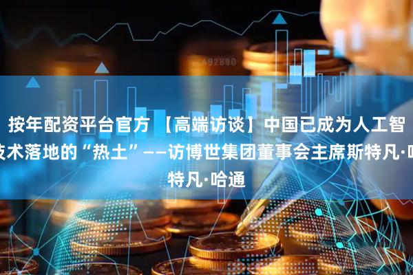 按年配资平台官方 【高端访谈】中国已成为人工智能技术落地的“热土”——访博世集团董事会主席斯特凡·哈通