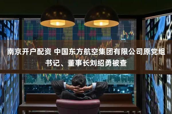 南京开户配资 中国东方航空集团有限公司原党组书记、董事长刘绍勇被查