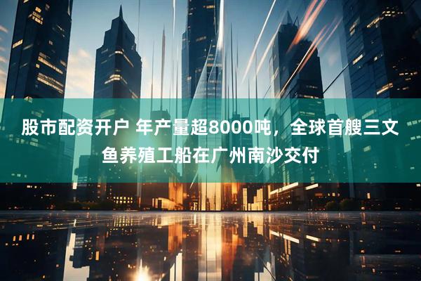 股市配资开户 年产量超8000吨，全球首艘三文鱼养殖工船在广州南沙交付
