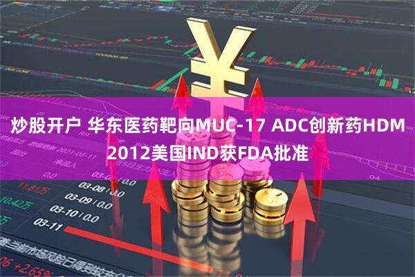 炒股开户 华东医药靶向MUC-17 ADC创新药HDM2012美国IND获FDA批准