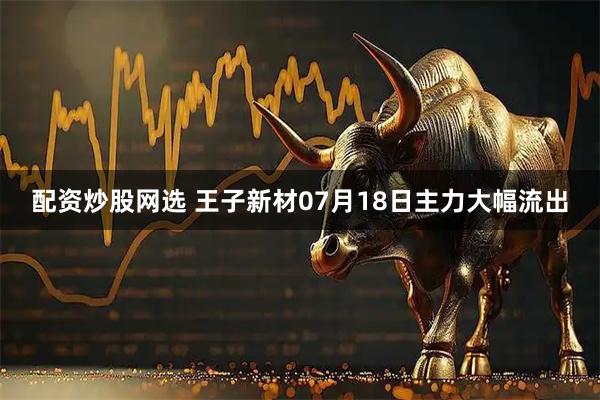 配资炒股网选 王子新材07月18日主力大幅流出
