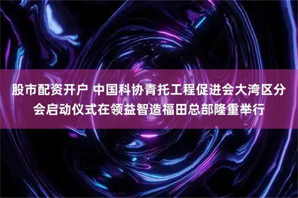 股市配资开户 中国科协青托工程促进会大湾区分会启动仪式在领益智造福田总部隆重举行