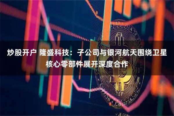 炒股开户 隆盛科技：子公司与银河航天围绕卫星核心零部件展开深度合作
