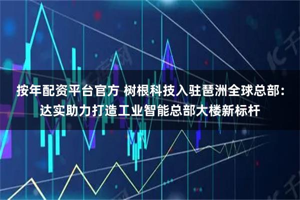 按年配资平台官方 树根科技入驻琶洲全球总部：达实助力打造工业智能总部大楼新标杆