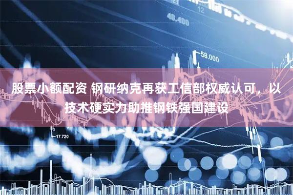 股票小额配资 钢研纳克再获工信部权威认可，以技术硬实力助推钢铁强国建设