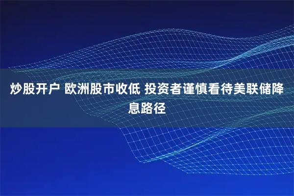 炒股开户 欧洲股市收低 投资者谨慎看待美联储降息路径
