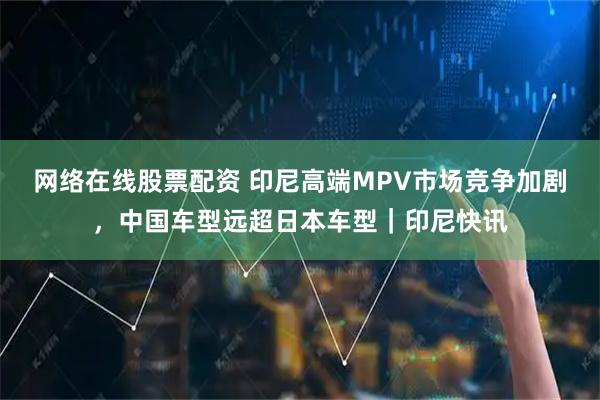 网络在线股票配资 印尼高端MPV市场竞争加剧，中国车型远超日本车型｜印尼快讯