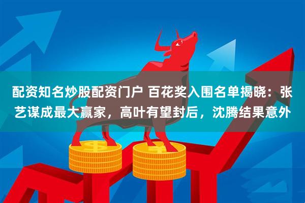 配资知名炒股配资门户 百花奖入围名单揭晓：张艺谋成最大赢家，高叶有望封后，沈腾结果意外