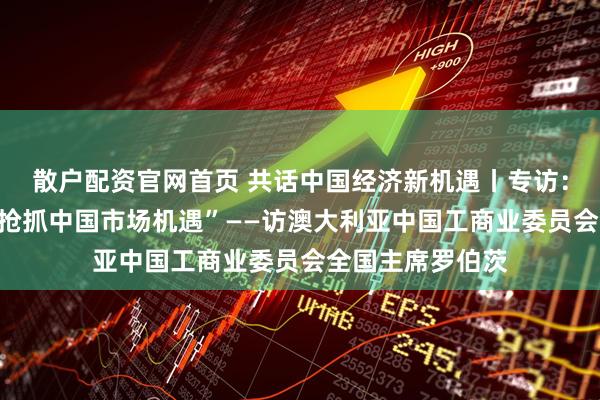 散户配资官网首页 共话中国经济新机遇丨专访：“澳企业应主动抢抓中国市场机遇”——访澳大利亚中国工商业委员会全国主席罗伯茨