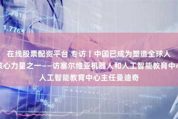 在线股票配资平台 专访丨中国已成为塑造全球人工智能发展核心力量之一——访塞尔维亚机器人和人工智能教育中心主任曼迪奇